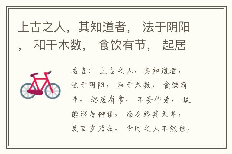  上古之人，其知道者， 法于阴阳， 和于木数， 食饮有节， 起居有常， 不妄作劳， 故能形与神俱， 而尽终其天年， 度百岁乃去， 今时之人不然也， 以酒为浆， 以妄为常， 醉以入房， 以欲竭其精， 以耗