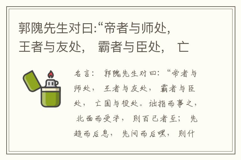  郭隗先生对曰:“帝者与师处， 王者与友处， 霸者与臣处， 亡国与役处。诎指而事之， 北面而受学， 则百已者至； 先趋而后息， 先问而后嘿， 则什己者至； 人趋己趋， 则若己者至； 冯几据仗， 眄视指使