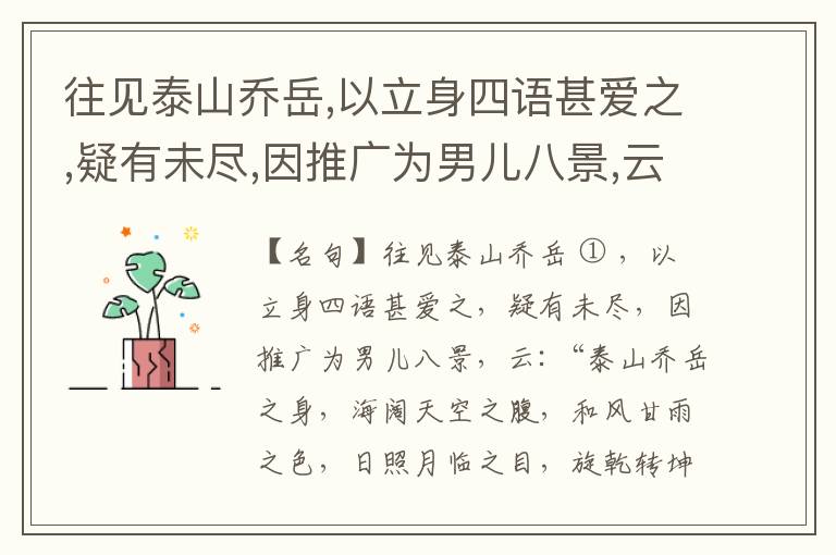  往见泰山乔岳,以立身四语甚爱之,疑有未尽,因推广为男儿八景,云:“泰山乔岳之身,海阔天空之腹,和风甘雨之色,日照月临之目,旋乾转坤之手,磐石砥柱之足,临深履薄之心,玉洁冰清之骨。”此八景予甚愧之,当与
