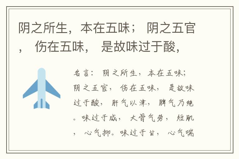  阴之所生，本在五味； 阴之五官， 伤在五味， 是故味过于酸， 肝气以津， 脾气乃绝。味过于咸， 大骨气劳， 短肌， 心气抑。味过于甘， 心气喘满， 色黑， 肾气不衡。味过于苦， 脾气不濡， 胃气乃厚。