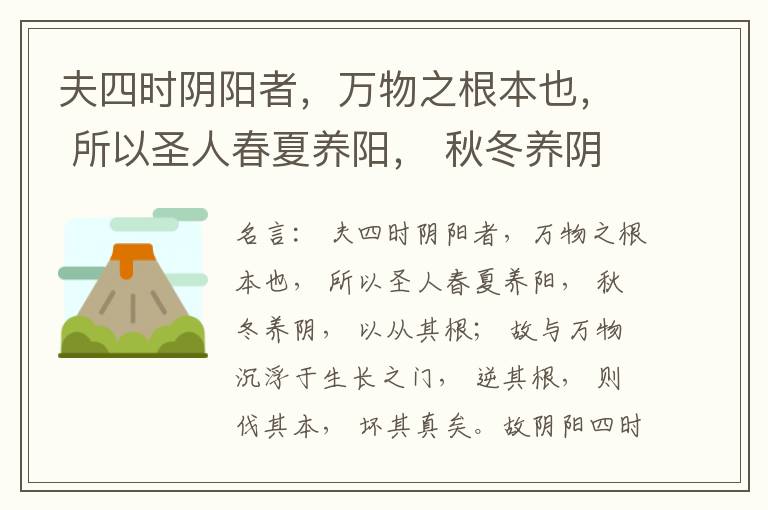  夫四时阴阳者，万物之根本也， 所以圣人春夏养阳， 秋冬养阴， 以从其根； 故与万物沉浮于生长之门， 逆其根， 则伐其本， 坏其真矣。故阴阳四时者， 万物之终始也， 死生之本也， 逆之则灾害生， 从之则