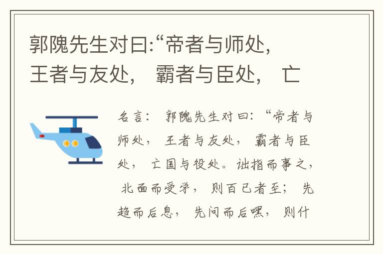  郭隗先生对曰:“帝者与师处， 王者与友处， 霸者与臣处， 亡国与役处。诎指而事之， 北面而受学， 则百已者至； 先趋而后息， 先问而后嘿， 则什己者至； 人趋己趋， 则若己者至； 冯几据仗， 眄视指使