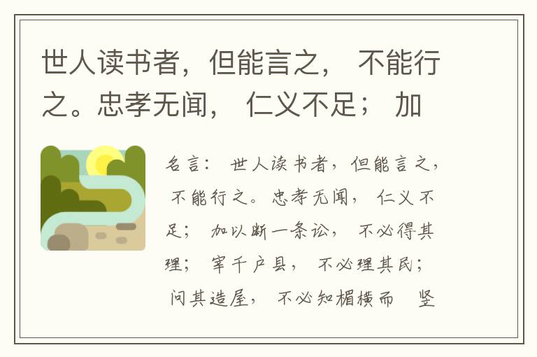  世人读书者，但能言之， 不能行之。忠孝无闻， 仁义不足； 加以断一条讼， 不必得其理； 宰千户县， 不必理其民； 问其造屋， 不必知楣横而棁竖也； 问其为田， 不必知稷早而黍迟也。吟啸谈谑， 讽咏辞赋