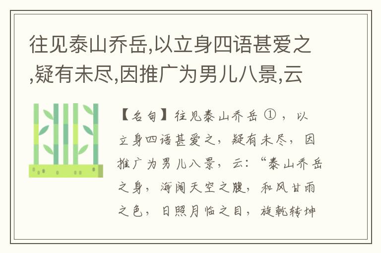 往见泰山乔岳,以立身四语甚爱之,疑有未尽,因推广为男儿八景,云:“泰山乔岳之身,海阔天空之腹,和风甘雨之色,日照月临之目,旋乾转坤之手,磐石砥柱之足,临深履薄之心,玉洁冰清之骨。”此八景予甚愧之,当与