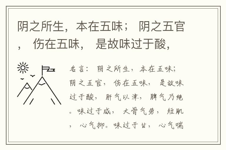  阴之所生，本在五味； 阴之五官， 伤在五味， 是故味过于酸， 肝气以津， 脾气乃绝。味过于咸， 大骨气劳， 短肌， 心气抑。味过于甘， 心气喘满， 色黑， 肾气不衡。味过于苦， 脾气不濡， 胃气乃厚。