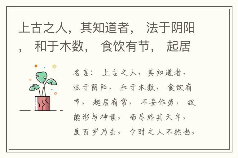  上古之人，其知道者， 法于阴阳， 和于木数， 食饮有节， 起居有常， 不妄作劳， 故能形与神俱， 而尽终其天年， 度百岁乃去， 今时之人不然也， 以酒为浆， 以妄为常， 醉以入房， 以欲竭其精， 以耗