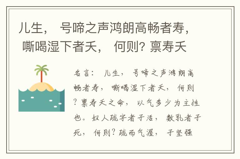  儿生， 号啼之声鸿朗高畅者寿， 嘶喝湿下者夭， 何则? 禀寿夭之命， 以气多少为主性也。妇人疏字者子活， 数乳者子死， 何则? 疏而气渥， 子坚强； 数而气薄， 子软弱， 怀子而前已产子死， 则谓所怀