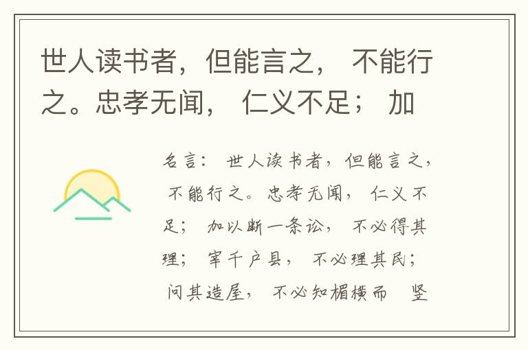  世人读书者，但能言之， 不能行之。忠孝无闻， 仁义不足； 加以断一条讼， 不必得其理； 宰千户县， 不必理其民； 问其造屋， 不必知楣横而棁竖也； 问其为田， 不必知稷早而黍迟也。吟啸谈谑， 讽咏辞赋