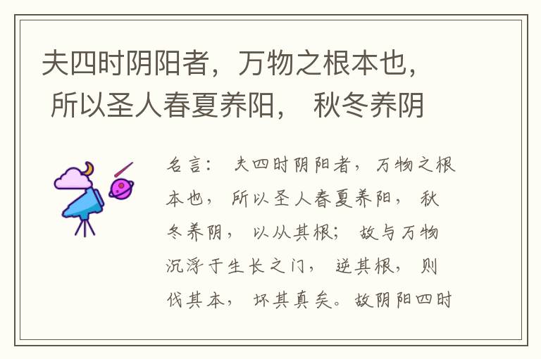  夫四时阴阳者，万物之根本也， 所以圣人春夏养阳， 秋冬养阴， 以从其根； 故与万物沉浮于生长之门， 逆其根， 则伐其本， 坏其真矣。故阴阳四时者， 万物之终始也， 死生之本也， 逆之则灾害生， 从之则