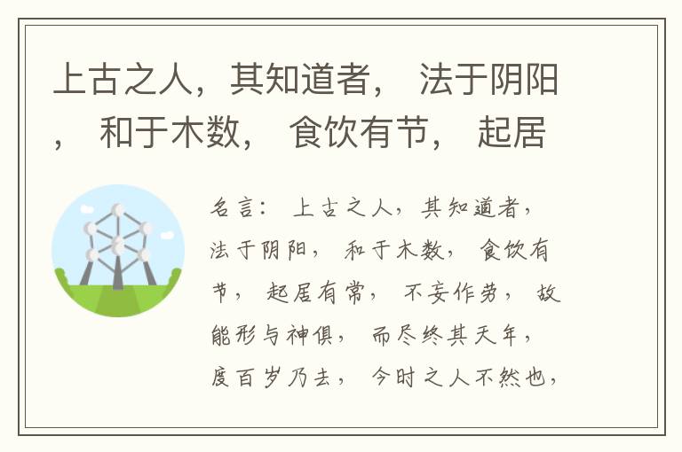  上古之人，其知道者， 法于阴阳， 和于木数， 食饮有节， 起居有常， 不妄作劳， 故能形与神俱， 而尽终其天年， 度百岁乃去， 今时之人不然也， 以酒为浆， 以妄为常， 醉以入房， 以欲竭其精， 以耗