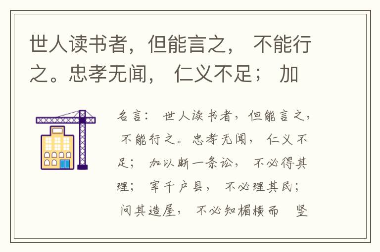  世人读书者，但能言之， 不能行之。忠孝无闻， 仁义不足； 加以断一条讼， 不必得其理； 宰千户县， 不必理其民； 问其造屋， 不必知楣横而棁竖也； 问其为田， 不必知稷早而黍迟也。吟啸谈谑， 讽咏辞赋
