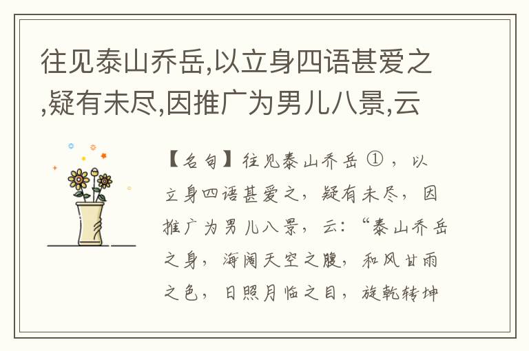  往见泰山乔岳,以立身四语甚爱之,疑有未尽,因推广为男儿八景,云:“泰山乔岳之身,海阔天空之腹,和风甘雨之色,日照月临之目,旋乾转坤之手,磐石砥柱之足,临深履薄之心,玉洁冰清之骨。”此八景予甚愧之,当与