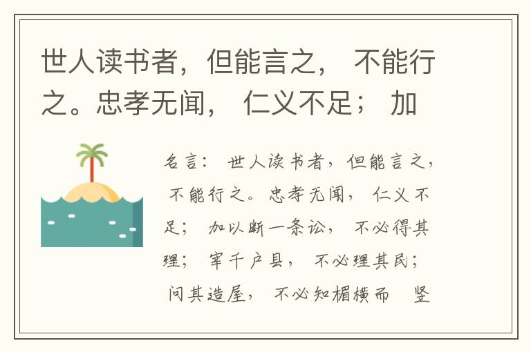  世人读书者，但能言之， 不能行之。忠孝无闻， 仁义不足； 加以断一条讼， 不必得其理； 宰千户县， 不必理其民； 问其造屋， 不必知楣横而棁竖也； 问其为田， 不必知稷早而黍迟也。吟啸谈谑， 讽咏辞赋