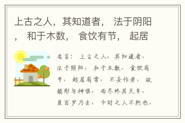  上古之人，其知道者， 法于阴阳， 和于木数， 食饮有节， 起居有常， 不妄作劳， 故能形与神俱， 而尽终其天年， 度百岁乃去， 今时之人不然也， 以酒为浆， 以妄为常， 醉以入房， 以欲竭其精， 以耗