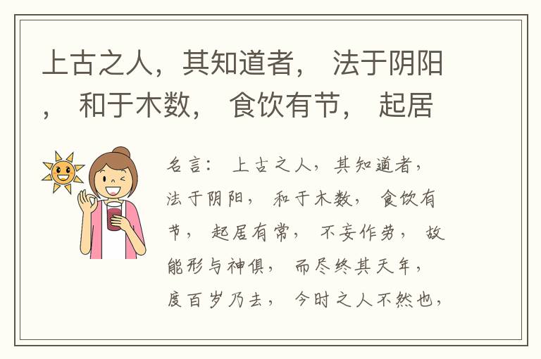  上古之人，其知道者， 法于阴阳， 和于木数， 食饮有节， 起居有常， 不妄作劳， 故能形与神俱， 而尽终其天年， 度百岁乃去， 今时之人不然也， 以酒为浆， 以妄为常， 醉以入房， 以欲竭其精， 以耗