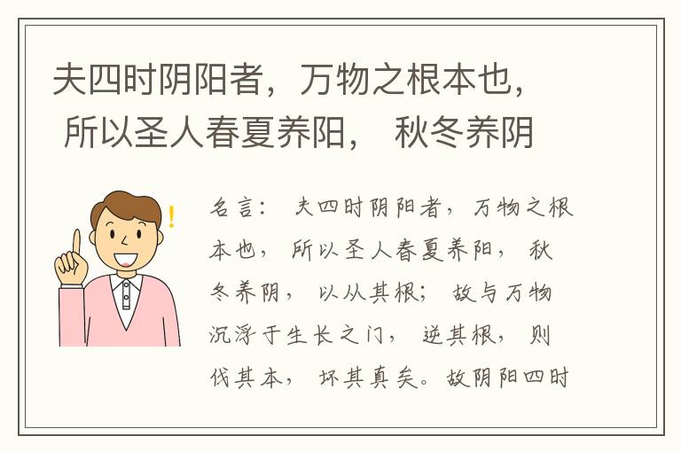  夫四时阴阳者，万物之根本也， 所以圣人春夏养阳， 秋冬养阴， 以从其根； 故与万物沉浮于生长之门， 逆其根， 则伐其本， 坏其真矣。故阴阳四时者， 万物之终始也， 死生之本也， 逆之则灾害生， 从之则