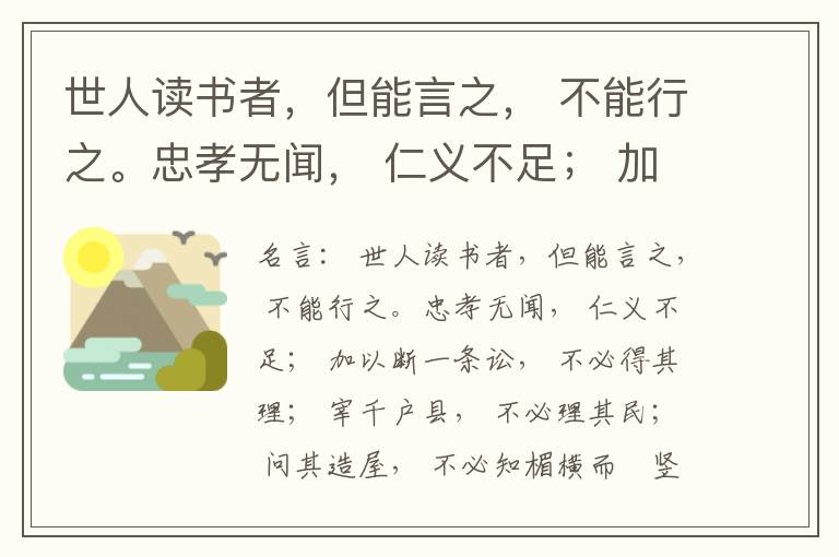  世人读书者，但能言之， 不能行之。忠孝无闻， 仁义不足； 加以断一条讼， 不必得其理； 宰千户县， 不必理其民； 问其造屋， 不必知楣横而棁竖也； 问其为田， 不必知稷早而黍迟也。吟啸谈谑， 讽咏辞赋