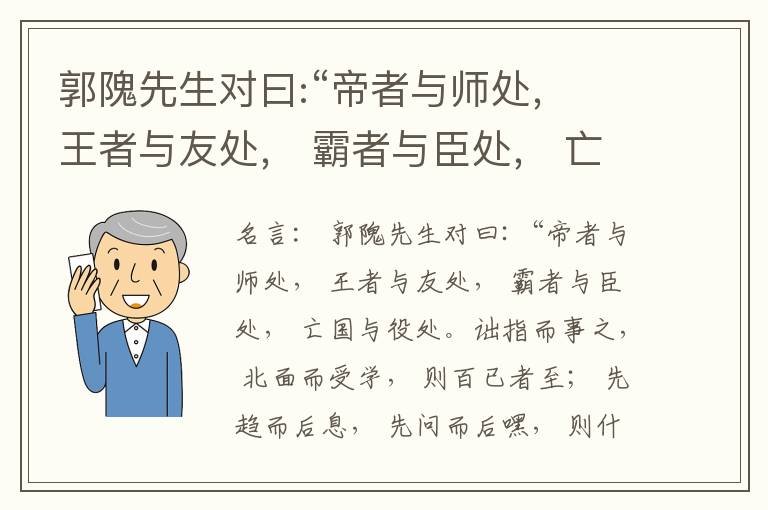  郭隗先生对曰:“帝者与师处， 王者与友处， 霸者与臣处， 亡国与役处。诎指而事之， 北面而受学， 则百已者至； 先趋而后息， 先问而后嘿， 则什己者至； 人趋己趋， 则若己者至； 冯几据仗， 眄视指使