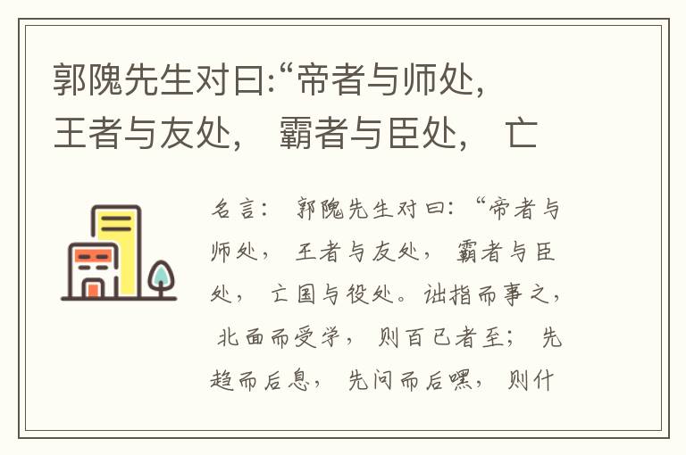  郭隗先生对曰:“帝者与师处， 王者与友处， 霸者与臣处， 亡国与役处。诎指而事之， 北面而受学， 则百已者至； 先趋而后息， 先问而后嘿， 则什己者至； 人趋己趋， 则若己者至； 冯几据仗， 眄视指使