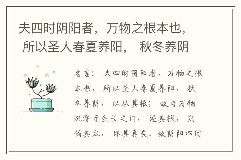  夫四时阴阳者，万物之根本也， 所以圣人春夏养阳， 秋冬养阴， 以从其根； 故与万物沉浮于生长之门， 逆其根， 则伐其本， 坏其真矣。故阴阳四时者， 万物之终始也， 死生之本也， 逆之则灾害生， 从之则