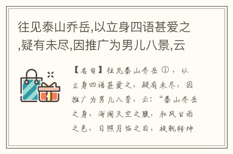  往见泰山乔岳,以立身四语甚爱之,疑有未尽,因推广为男儿八景,云:“泰山乔岳之身,海阔天空之腹,和风甘雨之色,日照月临之目,旋乾转坤之手,磐石砥柱之足,临深履薄之心,玉洁冰清之骨。”此八景予甚愧之,当与
