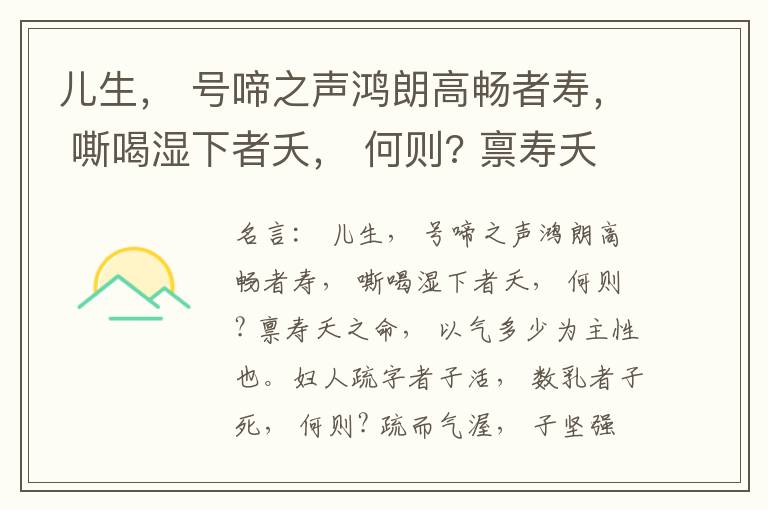  儿生， 号啼之声鸿朗高畅者寿， 嘶喝湿下者夭， 何则? 禀寿夭之命， 以气多少为主性也。妇人疏字者子活， 数乳者子死， 何则? 疏而气渥， 子坚强； 数而气薄， 子软弱， 怀子而前已产子死， 则谓所怀