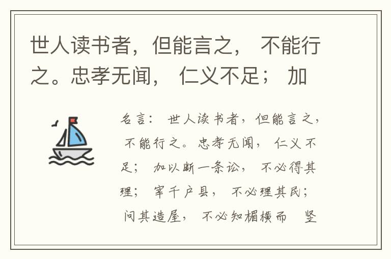  世人读书者，但能言之， 不能行之。忠孝无闻， 仁义不足； 加以断一条讼， 不必得其理； 宰千户县， 不必理其民； 问其造屋， 不必知楣横而棁竖也； 问其为田， 不必知稷早而黍迟也。吟啸谈谑， 讽咏辞赋