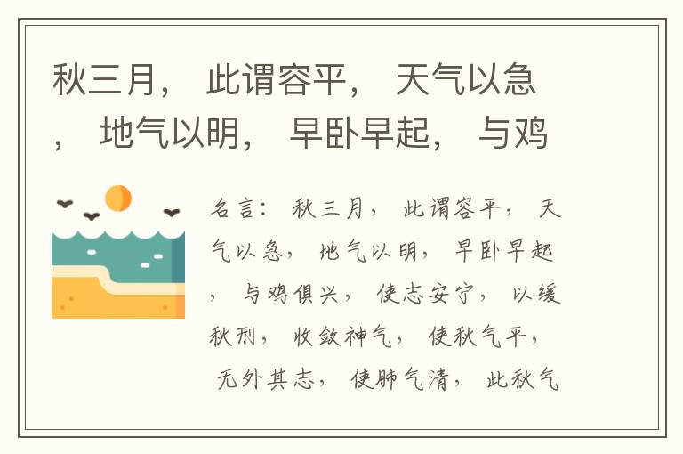  秋三月， 此谓容平， 天气以急， 地气以明， 早卧早起， 与鸡俱兴， 使志安宁， 以缓秋刑， 收敛神气， 使秋气平， 无外其志， 使肺气清， 此秋气之应， 养收之道也。逆之则伤肺， 冬为飧泄， 奉藏者
