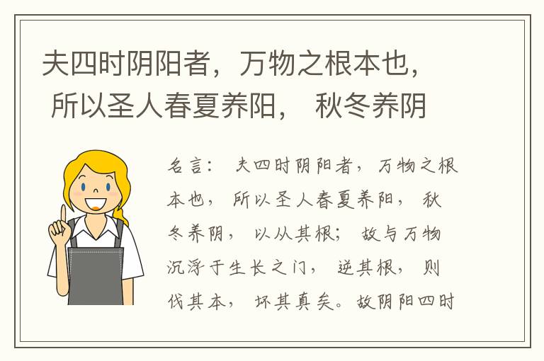  夫四时阴阳者，万物之根本也， 所以圣人春夏养阳， 秋冬养阴， 以从其根； 故与万物沉浮于生长之门， 逆其根， 则伐其本， 坏其真矣。故阴阳四时者， 万物之终始也， 死生之本也， 逆之则灾害生， 从之则