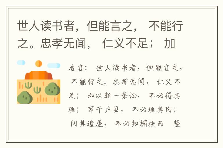  世人读书者，但能言之， 不能行之。忠孝无闻， 仁义不足； 加以断一条讼， 不必得其理； 宰千户县， 不必理其民； 问其造屋， 不必知楣横而棁竖也； 问其为田， 不必知稷早而黍迟也。吟啸谈谑， 讽咏辞赋