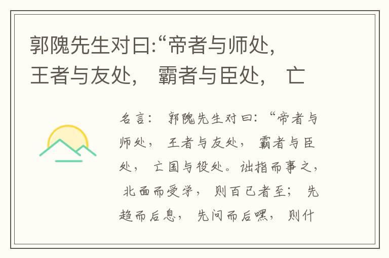  郭隗先生对曰:“帝者与师处， 王者与友处， 霸者与臣处， 亡国与役处。诎指而事之， 北面而受学， 则百已者至； 先趋而后息， 先问而后嘿， 则什己者至； 人趋己趋， 则若己者至； 冯几据仗， 眄视指使