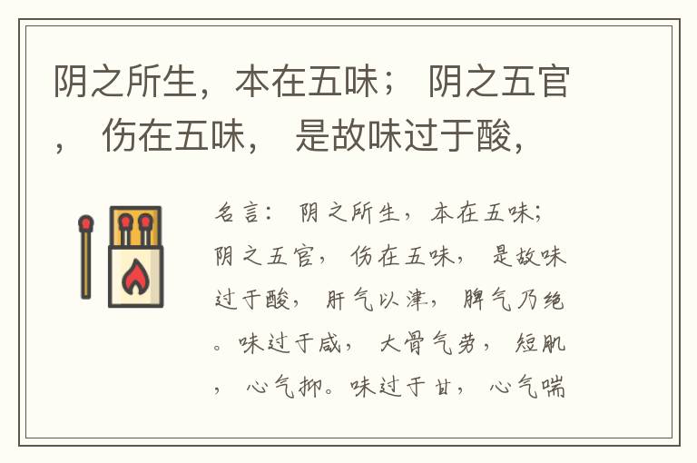  阴之所生，本在五味； 阴之五官， 伤在五味， 是故味过于酸， 肝气以津， 脾气乃绝。味过于咸， 大骨气劳， 短肌， 心气抑。味过于甘， 心气喘满， 色黑， 肾气不衡。味过于苦， 脾气不濡， 胃气乃厚。