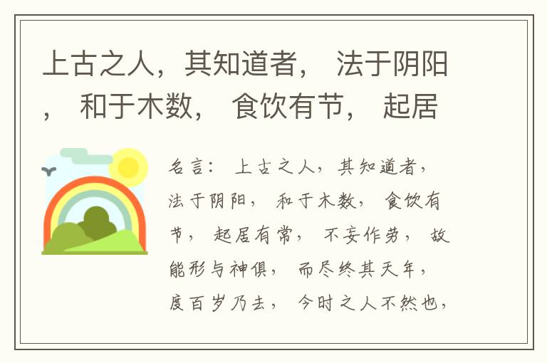  上古之人，其知道者， 法于阴阳， 和于木数， 食饮有节， 起居有常， 不妄作劳， 故能形与神俱， 而尽终其天年， 度百岁乃去， 今时之人不然也， 以酒为浆， 以妄为常， 醉以入房， 以欲竭其精， 以耗