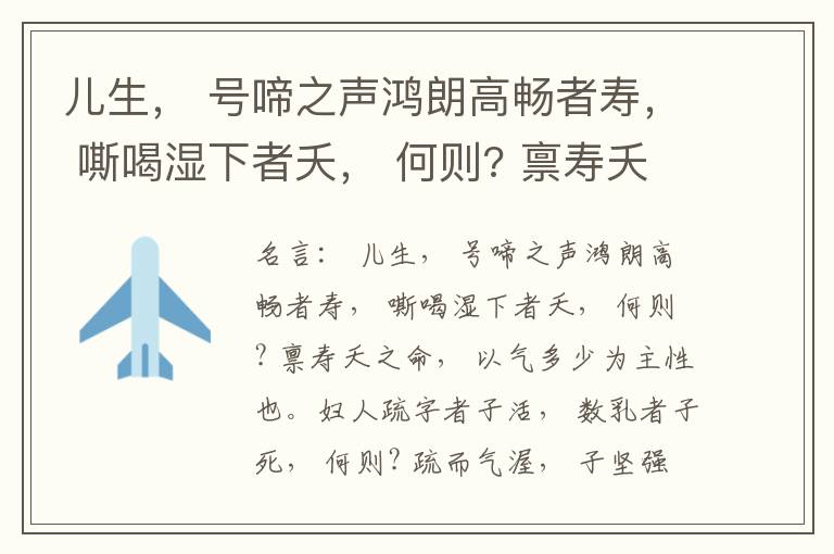  儿生， 号啼之声鸿朗高畅者寿， 嘶喝湿下者夭， 何则? 禀寿夭之命， 以气多少为主性也。妇人疏字者子活， 数乳者子死， 何则? 疏而气渥， 子坚强； 数而气薄， 子软弱， 怀子而前已产子死， 则谓所怀