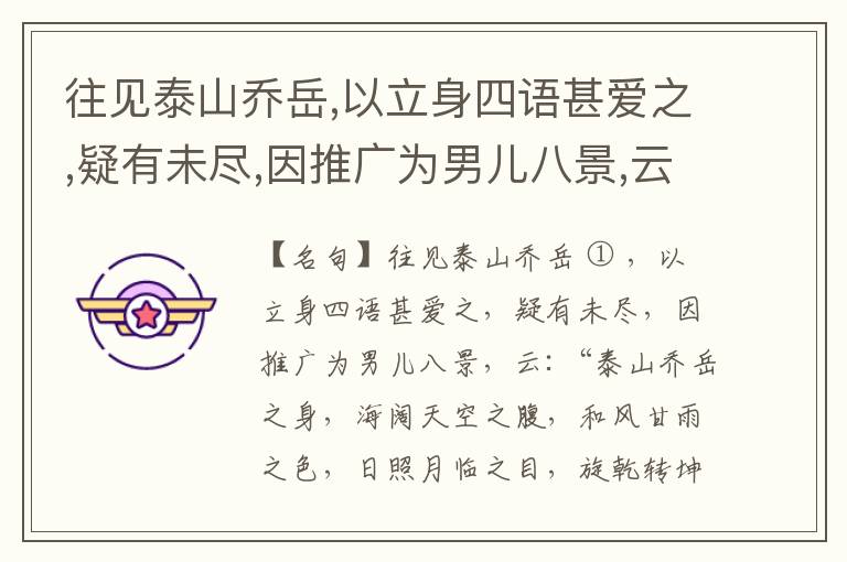  往见泰山乔岳,以立身四语甚爱之,疑有未尽,因推广为男儿八景,云:“泰山乔岳之身,海阔天空之腹,和风甘雨之色,日照月临之目,旋乾转坤之手,磐石砥柱之足,临深履薄之心,玉洁冰清之骨。”此八景予甚愧之,当与