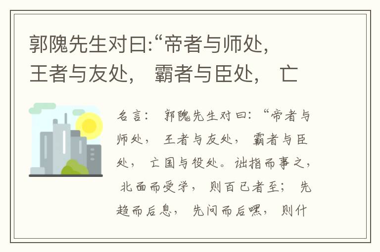  郭隗先生对曰:“帝者与师处， 王者与友处， 霸者与臣处， 亡国与役处。诎指而事之， 北面而受学， 则百已者至； 先趋而后息， 先问而后嘿， 则什己者至； 人趋己趋， 则若己者至； 冯几据仗， 眄视指使