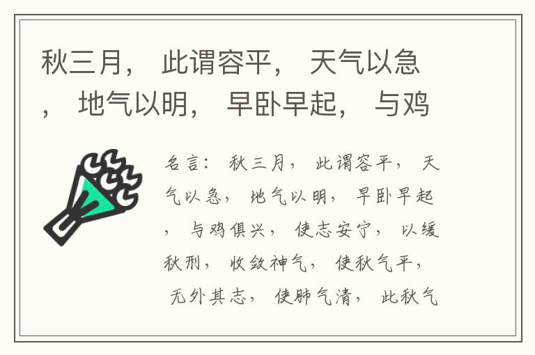  秋三月， 此谓容平， 天气以急， 地气以明， 早卧早起， 与鸡俱兴， 使志安宁， 以缓秋刑， 收敛神气， 使秋气平， 无外其志， 使肺气清， 此秋气之应， 养收之道也。逆之则伤肺， 冬为飧泄， 奉藏者