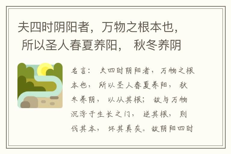  夫四时阴阳者，万物之根本也， 所以圣人春夏养阳， 秋冬养阴， 以从其根； 故与万物沉浮于生长之门， 逆其根， 则伐其本， 坏其真矣。故阴阳四时者， 万物之终始也， 死生之本也， 逆之则灾害生， 从之则