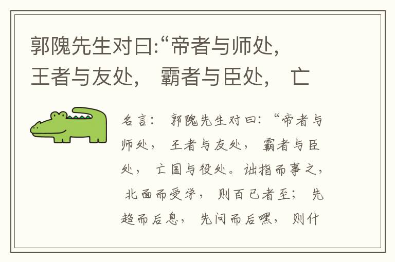  郭隗先生对曰:“帝者与师处， 王者与友处， 霸者与臣处， 亡国与役处。诎指而事之， 北面而受学， 则百已者至； 先趋而后息， 先问而后嘿， 则什己者至； 人趋己趋， 则若己者至； 冯几据仗， 眄视指使