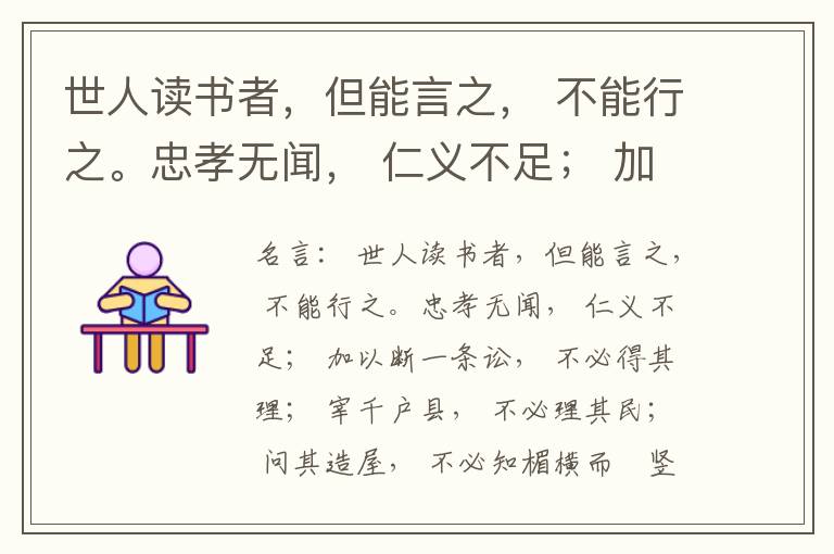  世人读书者，但能言之， 不能行之。忠孝无闻， 仁义不足； 加以断一条讼， 不必得其理； 宰千户县， 不必理其民； 问其造屋， 不必知楣横而棁竖也； 问其为田， 不必知稷早而黍迟也。吟啸谈谑， 讽咏辞赋