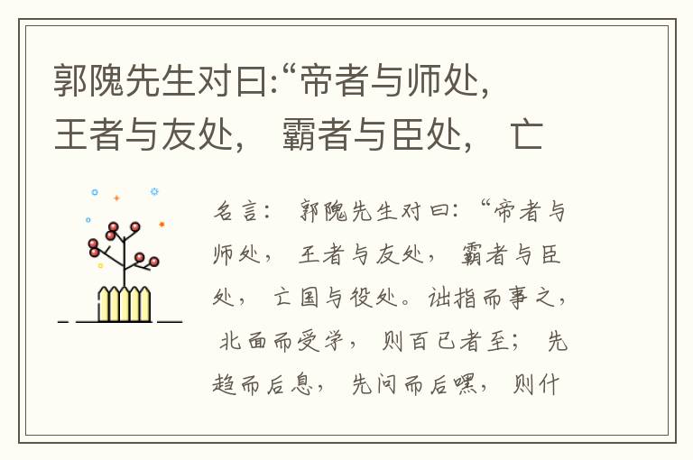  郭隗先生对曰:“帝者与师处， 王者与友处， 霸者与臣处， 亡国与役处。诎指而事之， 北面而受学， 则百已者至； 先趋而后息， 先问而后嘿， 则什己者至； 人趋己趋， 则若己者至； 冯几据仗， 眄视指使