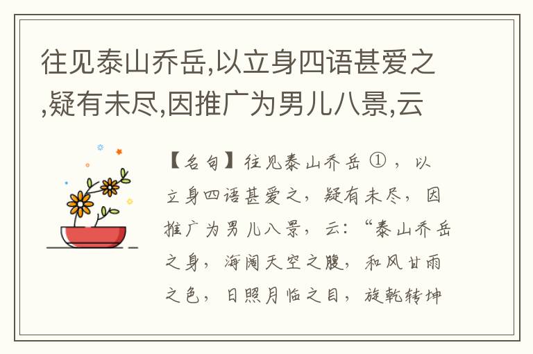  往见泰山乔岳,以立身四语甚爱之,疑有未尽,因推广为男儿八景,云:“泰山乔岳之身,海阔天空之腹,和风甘雨之色,日照月临之目,旋乾转坤之手,磐石砥柱之足,临深履薄之心,玉洁冰清之骨。”此八景予甚愧之,当与