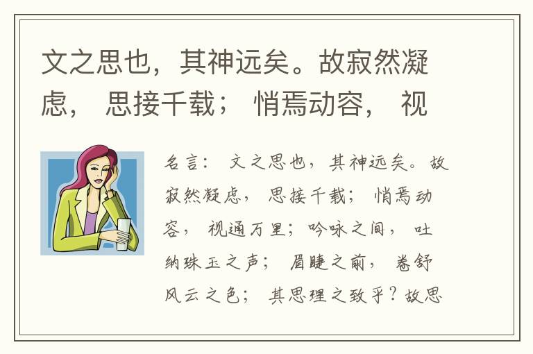  文之思也，其神远矣。故寂然凝虑， 思接千载； 悄焉动容， 视通万里；吟咏之间， 吐纳珠玉之声； 眉睫之前， 卷舒风云之色； 其思理之致乎? 故思理为妙， 神与物游。