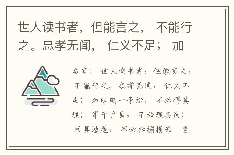  世人读书者，但能言之， 不能行之。忠孝无闻， 仁义不足； 加以断一条讼， 不必得其理； 宰千户县， 不必理其民； 问其造屋， 不必知楣横而棁竖也； 问其为田， 不必知稷早而黍迟也。吟啸谈谑， 讽咏辞赋