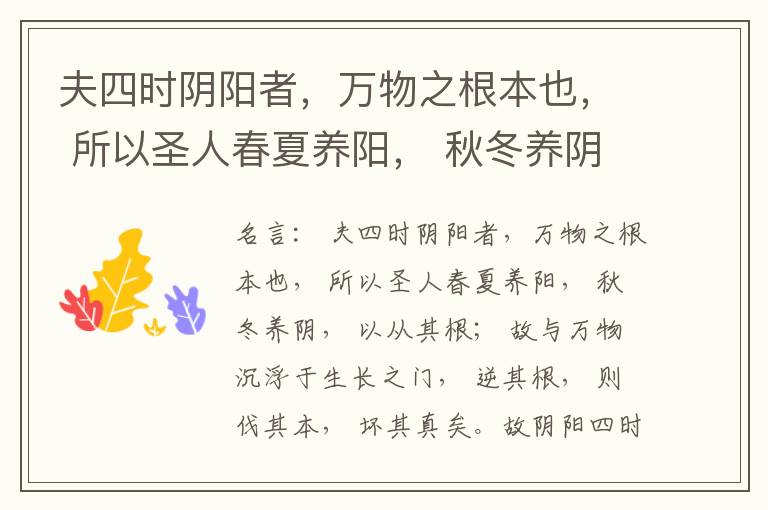  夫四时阴阳者，万物之根本也， 所以圣人春夏养阳， 秋冬养阴， 以从其根； 故与万物沉浮于生长之门， 逆其根， 则伐其本， 坏其真矣。故阴阳四时者， 万物之终始也， 死生之本也， 逆之则灾害生， 从之则