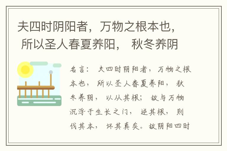  夫四时阴阳者，万物之根本也， 所以圣人春夏养阳， 秋冬养阴， 以从其根； 故与万物沉浮于生长之门， 逆其根， 则伐其本， 坏其真矣。故阴阳四时者， 万物之终始也， 死生之本也， 逆之则灾害生， 从之则