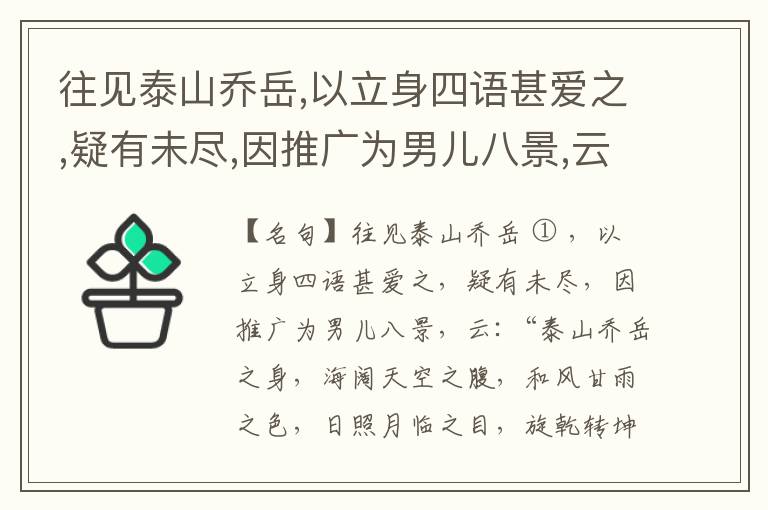  往见泰山乔岳,以立身四语甚爱之,疑有未尽,因推广为男儿八景,云:“泰山乔岳之身,海阔天空之腹,和风甘雨之色,日照月临之目,旋乾转坤之手,磐石砥柱之足,临深履薄之心,玉洁冰清之骨。”此八景予甚愧之,当与