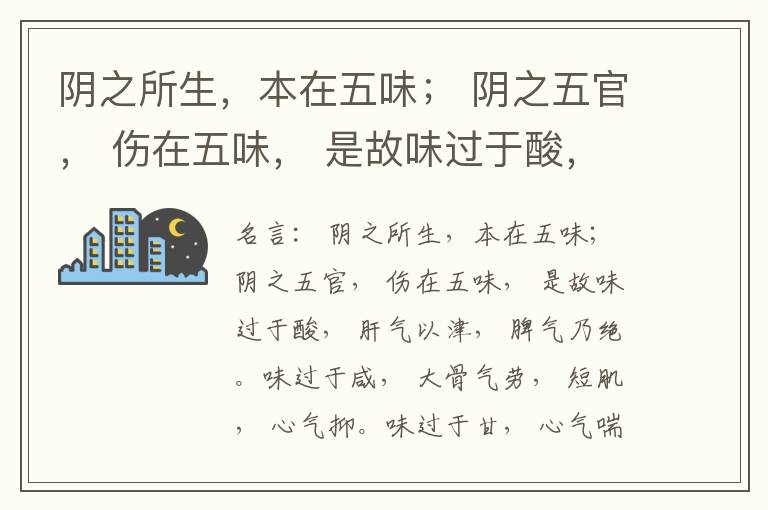  阴之所生，本在五味； 阴之五官， 伤在五味， 是故味过于酸， 肝气以津， 脾气乃绝。味过于咸， 大骨气劳， 短肌， 心气抑。味过于甘， 心气喘满， 色黑， 肾气不衡。味过于苦， 脾气不濡， 胃气乃厚。