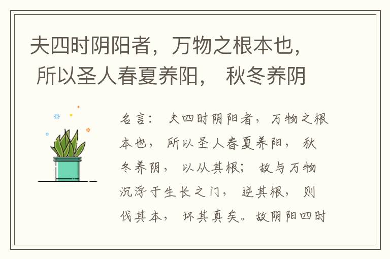  夫四时阴阳者，万物之根本也， 所以圣人春夏养阳， 秋冬养阴， 以从其根； 故与万物沉浮于生长之门， 逆其根， 则伐其本， 坏其真矣。故阴阳四时者， 万物之终始也， 死生之本也， 逆之则灾害生， 从之则