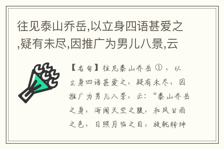  往见泰山乔岳,以立身四语甚爱之,疑有未尽,因推广为男儿八景,云:“泰山乔岳之身,海阔天空之腹,和风甘雨之色,日照月临之目,旋乾转坤之手,磐石砥柱之足,临深履薄之心,玉洁冰清之骨。”此八景予甚愧之,当与